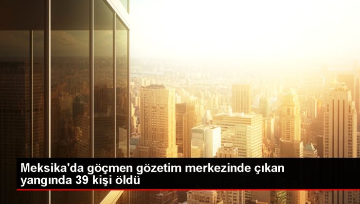 Meksika’da göçmen gözetim merkezinde çıkan yangında 39 kişi öldü