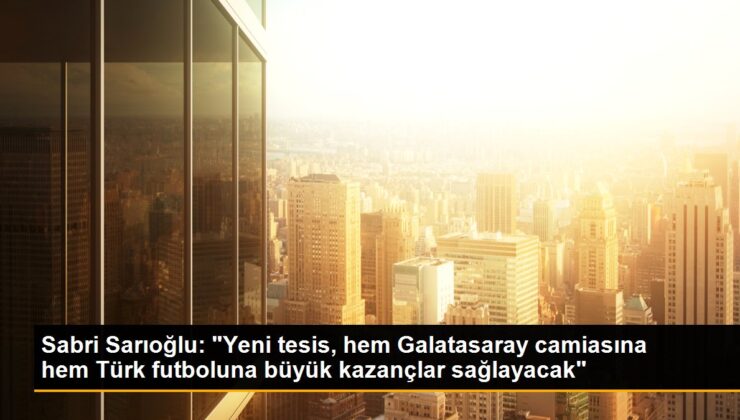 Sabri Sarıoğlu: “Yeni tesis, hem Galatasaray topluluğuna hem Türk futboluna büyük çıkarlar sağlayacak”