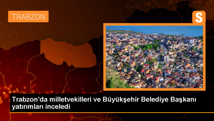 AK Parti Trabzon Milletvekilleri ve Belediye Lideri Yatırımları İnceledi