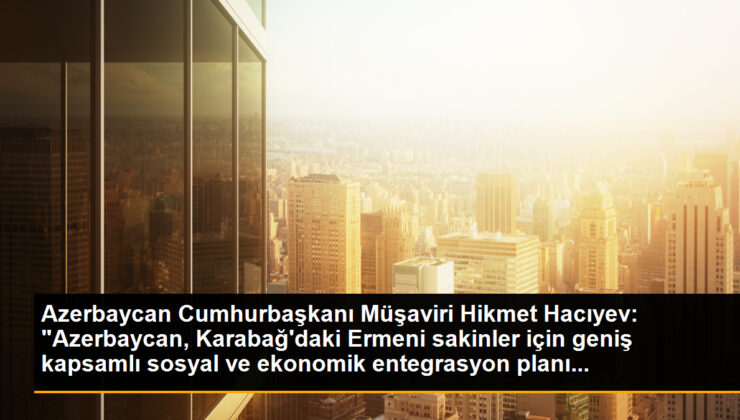 Azerbaycan Cumhurbaşkanı Müşaviri Hikmet Hacıyev: “Azerbaycan, Karabağ’daki Ermeni sakinler için geniş kapsamlı toplumsal ve ekonomik entegrasyon planı…