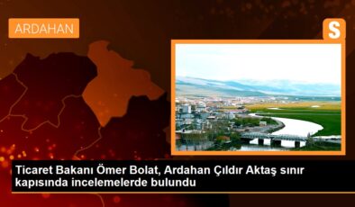 Ticaret Bakanı Ömer Bolat, Ardahan Çıldır Aktaş hudut kapısında incelemelerde bulundu